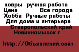 ковры  ручная работа › Цена ­ 2 500 - Все города Хобби. Ручные работы » Для дома и интерьера   . Ставропольский край,Невинномысск г.